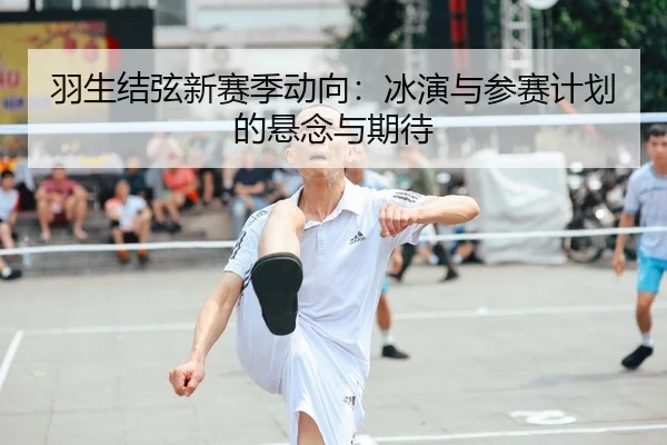 羽生结弦新赛季动向：冰演与参赛计划的悬念与期待