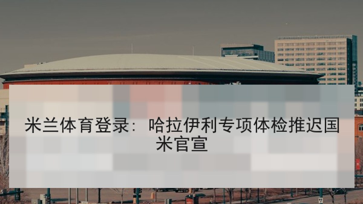 米兰体育登录: 哈拉伊利专项体检推迟国米官宣 米兰体育登录: 哈拉伊利专项体检推迟国米官宣