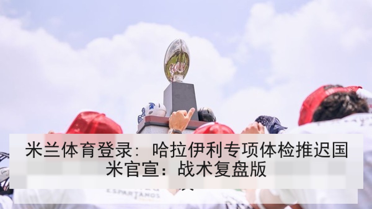米兰体育登录: 哈拉伊利专项体检推迟国米官宣:战术复盘版 米兰体育登录: 哈拉伊利专项体检推迟国米官宣:战术复盘版