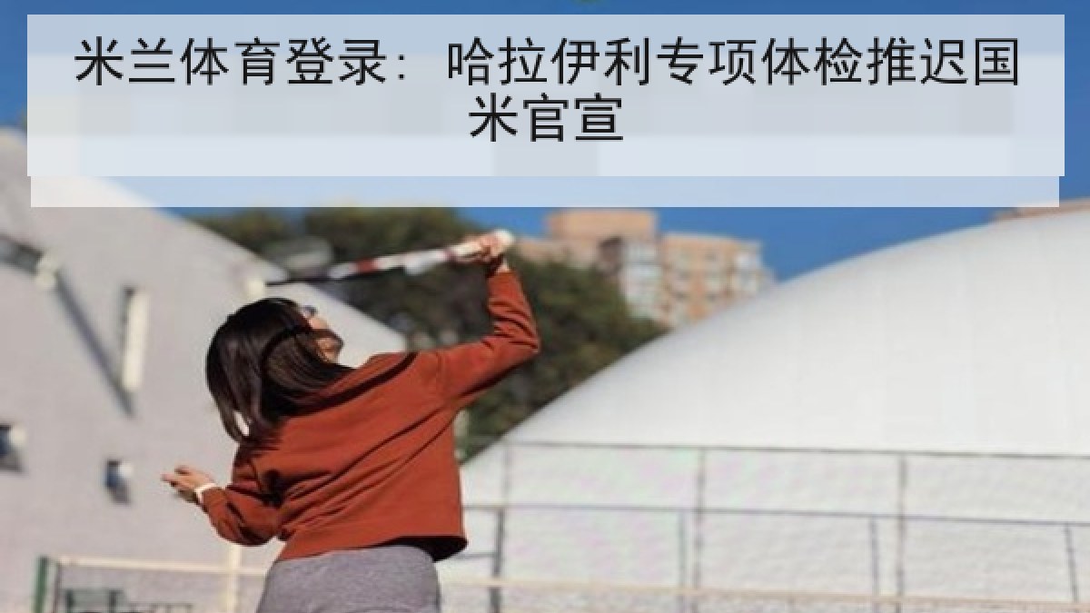 米兰体育登录: 哈拉伊利专项体检推迟国米官宣 米兰体育登录: 哈拉伊利专项体检推迟国米官宣