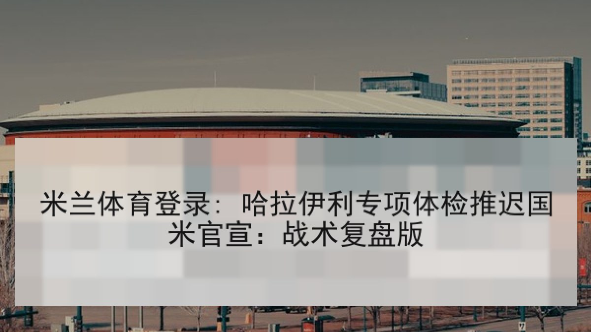 米兰体育登录: 哈拉伊利专项体检推迟国米官宣：战术复盘版