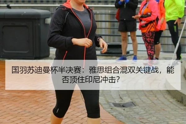 国羽苏迪曼杯半决赛：雅思组合混双关键战，能否顶住印尼冲击？
