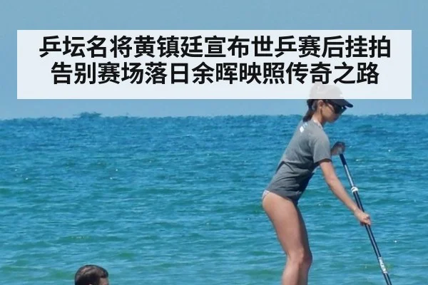 乒坛名将黄镇廷宣布世乒赛后挂拍告别赛场落日余晖映照传奇之路