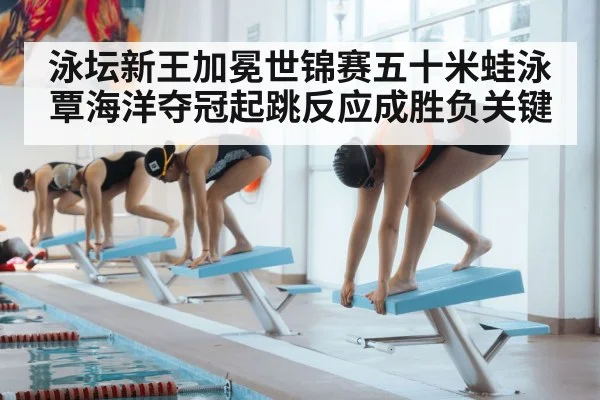 泳坛新王加冕世锦赛五十米蛙泳覃海洋夺冠起跳反应成胜负关键